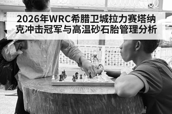 2026年WRC希腊卫城拉力赛塔纳克冲击冠军与高温砂石胎管理分析